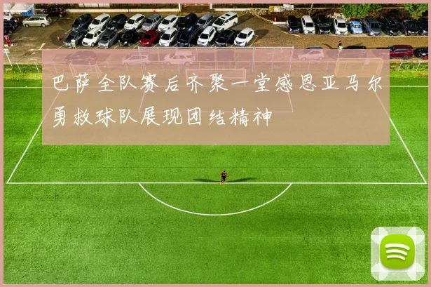 巴萨全队赛后齐聚一堂感恩亚马尔勇救球队展现团结精神
