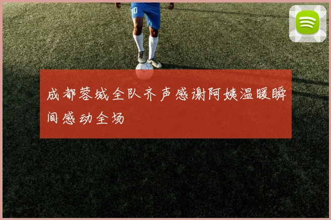 成都蓉城全队齐声感谢阿姨温暖瞬间感动全场
